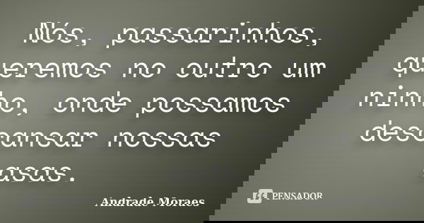 Nós, passarinhos, queremos no outro um ninho, onde possamos descansar nossas asas.... Frase de Andrade Moraes.