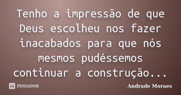 Tenho a impressão de que Deus escolheu nos fazer inacabados para que nós mesmos pudéssemos continuar a construção...... Frase de Andrade Moraes.