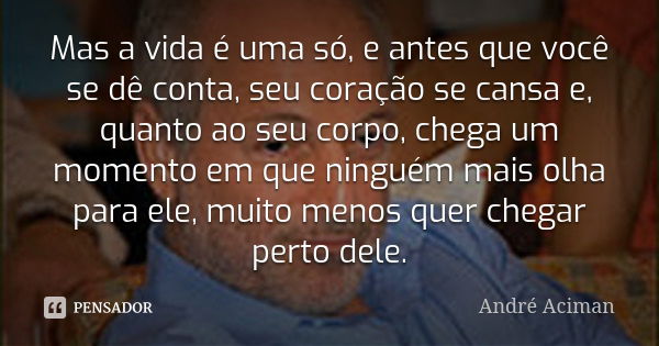 Mas a vida é uma só, e antes que você se dê conta, seu coração se cansa e, quanto ao seu corpo, chega um momento em que ninguém mais olha para ele, muito menos ... Frase de André Aciman.