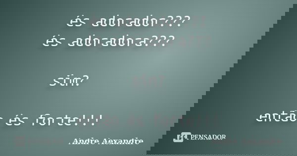 és adorador??? és adoradora??? sim? então és forte!!!... Frase de Andre Aexandre.