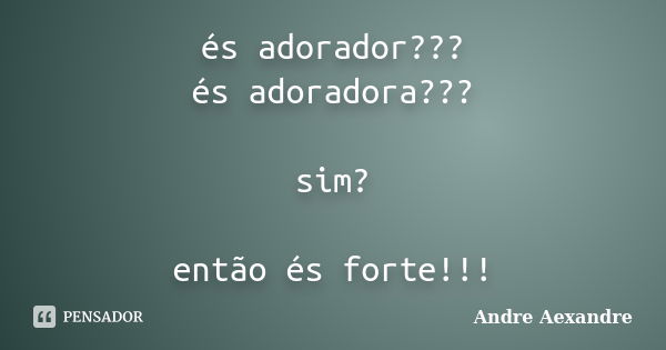 és adorador??? és adoradora??? sim? então és forte!!!... Frase de Andre Aexandre.