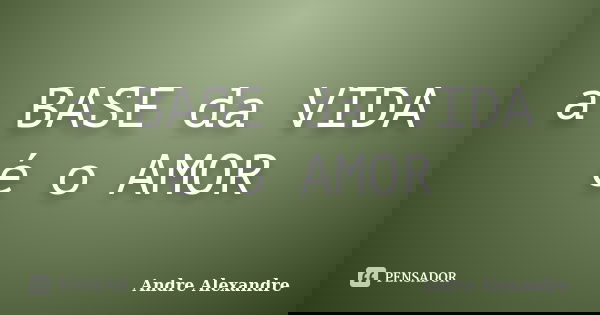 a BASE da VIDA é o AMOR... Frase de Andre Alexandre.