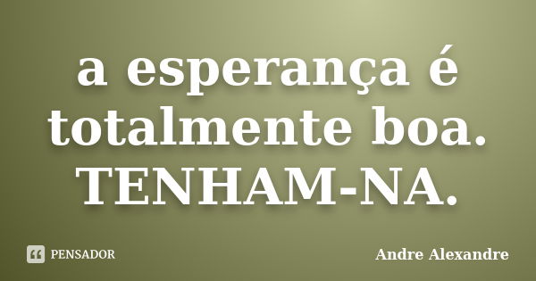 a esperança é totalmente boa. TENHAM-NA.... Frase de Andre Alexandre.