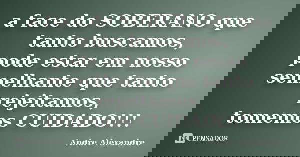 a face do SOBERANO que tanto buscamos, pode estar em nosso semelhante que tanto rejeitamos, tomemos CUIDADO!!!... Frase de Andre Alexandre.