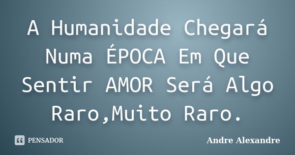 A Humanidade Chegará Numa ÉPOCA Em Que Sentir AMOR Será Algo Raro,Muito Raro.... Frase de Andre Alexandre.