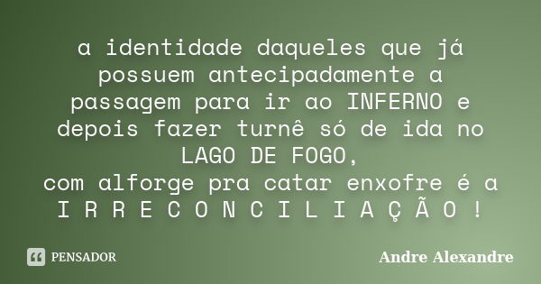 a identidade daqueles que já possuem antecipadamente a passagem para ir ao INFERNO e depois fazer turnê só de ida no LAGO DE FOGO, com alforge pra catar enxofre... Frase de Andre Alexandre.