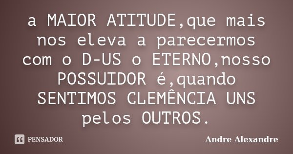 a MAIOR ATITUDE,que mais nos eleva a parecermos com o D-US o ETERNO,nosso POSSUIDOR é,quando SENTIMOS CLEMÊNCIA UNS pelos OUTROS.... Frase de Andre Alexandre.