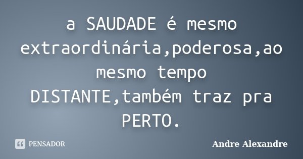 a SAUDADE é mesmo extraordinária,poderosa,ao mesmo tempo DISTANTE,também traz pra PERTO.... Frase de Andre Alexandre.