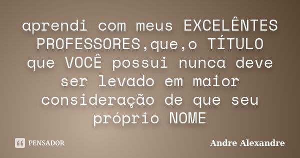 aprendi com meus EXCELÊNTES PROFESSORES,que,o TÍTULO que VOCÊ possui nunca deve ser levado em maior consideração de que seu próprio NOME... Frase de Andre Alexandre.