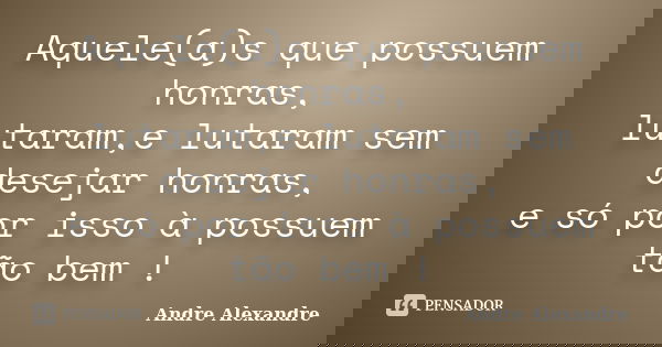 Aquele(a)s que possuem honras, lutaram,e lutaram sem desejar honras, e só por isso à possuem tão bem !... Frase de Andre Alexandre.