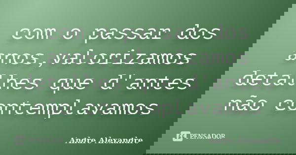 com o passar dos anos,valorizamos detalhes que d'antes não contemplavamos... Frase de Andre Alexandre.