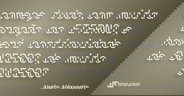 começe tudo,com muita oração ao ETERNO,e haverá continuidade de SUCESSO,de muito SUCESSO... Frase de Andre Alexandre.