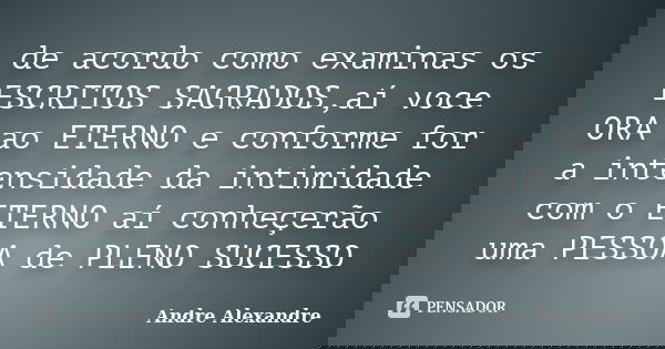 de acordo como examinas os ESCRITOS SAGRADOS,aí voce ORA ao ETERNO e conforme for a intensidade da intimidade com o ETERNO aí conheçerão uma PESSOA de PLENO SUC... Frase de Andre Alexandre.