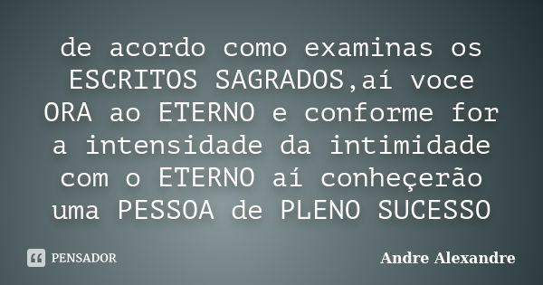 de acordo como examinas os ESCRITOS SAGRADOS,aí voce ORA ao ETERNO e conforme for a intensidade da intimidade com o ETERNO aí conheçerão uma PESSOA de PLENO SUC... Frase de Andre Alexandre.