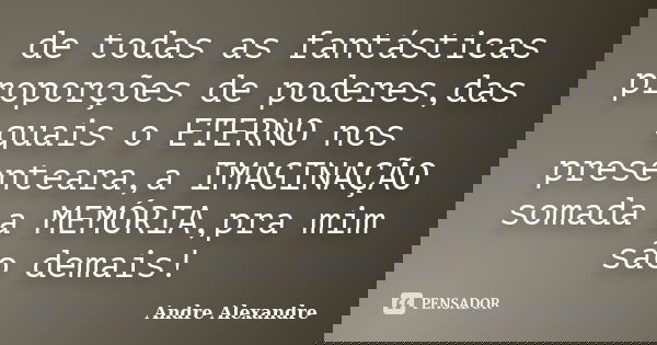 de todas as fantásticas proporções de poderes,das quais o ETERNO nos presenteara,a IMAGINAÇÃO somada a MEMÓRIA,pra mim são demais!... Frase de Andre Alexandre.