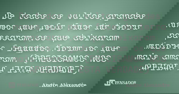 De todos os vultos,grandes nomes que pela face da terra passaram,os que deixaram maiores legados,foram os que mais amaram. (PRECISAMOS NOS APEGAR A ESTA VERDADE... Frase de Andre Alexandre.