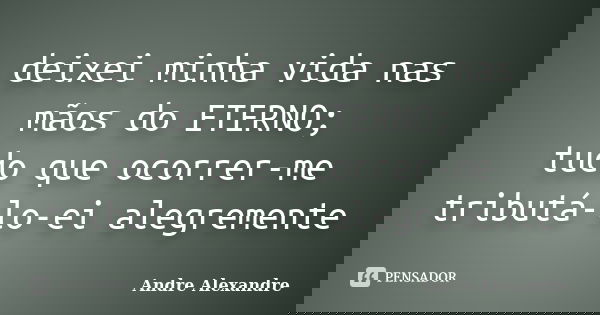 deixei minha vida nas mãos do ETERNO; tudo que ocorrer-me tributá-lo-ei alegremente... Frase de Andre Alexandre.