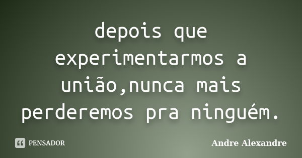 depois que experimentarmos a união,nunca mais perderemos pra ninguém.... Frase de Andre Alexandre.