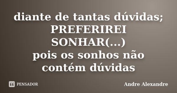 diante de tantas dúvidas; PREFERIREI SONHAR(...) pois os sonhos não contém dúvidas... Frase de Andre Alexandre.