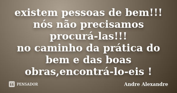 existem pessoas de bem!!! nós não precisamos procurá-las!!! no caminho da prática do bem e das boas obras,encontrá-lo-eis !... Frase de Andre Alexandre.