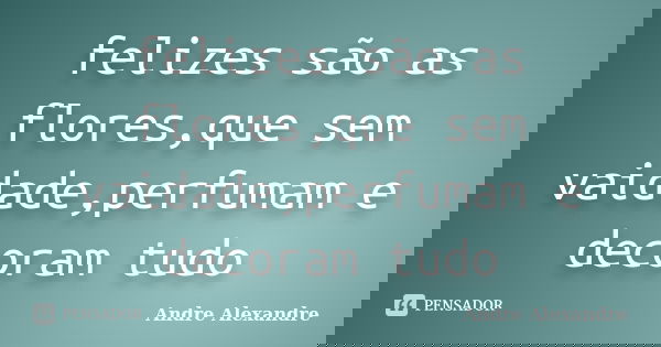 felizes são as flores,que sem vaidade,perfumam e decoram tudo... Frase de Andre Alexandre.