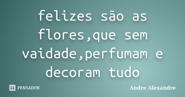 felizes são as flores,que sem vaidade,perfumam e decoram tudo... Frase de Andre Alexandre.