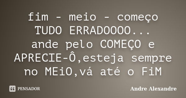 fim - meio - começo TUDO ERRADOOOO... ande pelo COMEÇO e APRECIE-Ô,esteja sempre no MEiO,vá até o FiM... Frase de Andre Alexandre.