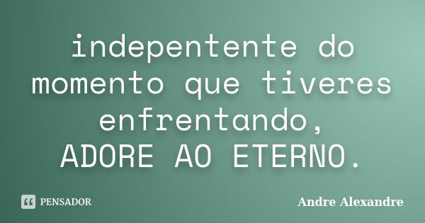 indepentente do momento que tiveres enfrentando, ADORE AO ETERNO.... Frase de Andre Alexandre.