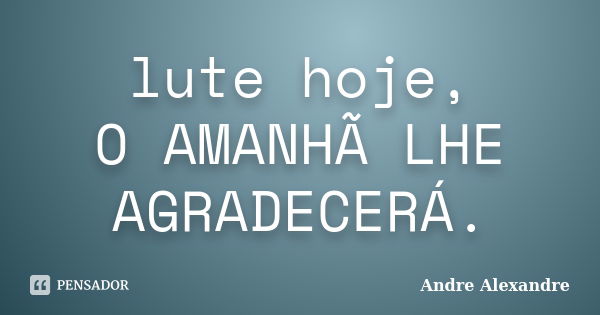 lute hoje, O AMANHÃ LHE AGRADECERÁ.... Frase de Andre Alexandre.