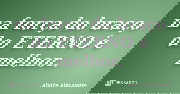 na força do braço do ETERNO é melhor.... Frase de Andre Alexandre.