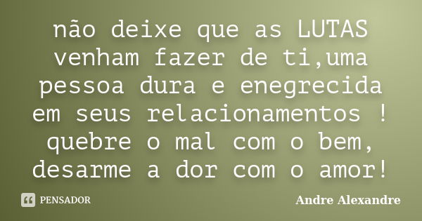 não deixe que as LUTAS venham fazer de ti,uma pessoa dura e enegrecida em seus relacionamentos ! quebre o mal com o bem, desarme a dor com o amor!... Frase de Andre Alexandre.