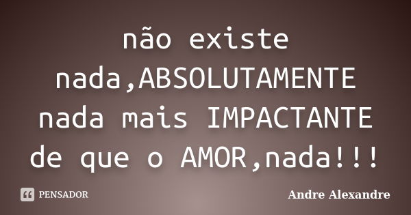 não existe nada,ABSOLUTAMENTE nada mais IMPACTANTE de que o AMOR,nada!!!... Frase de Andre Alexandre.