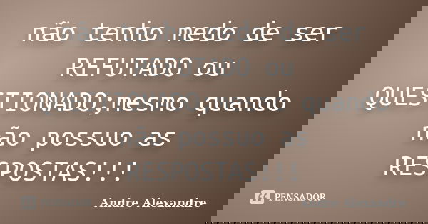 não tenho medo de ser REFUTADO ou QUESTIONADO;mesmo quando não possuo as RESPOSTAS!!!... Frase de Andre Alexandre.