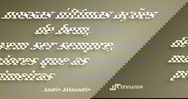 nossas últimas ações de bem, devem ser sempre, maiores que as primeiras... Frase de Andre Alexandre.