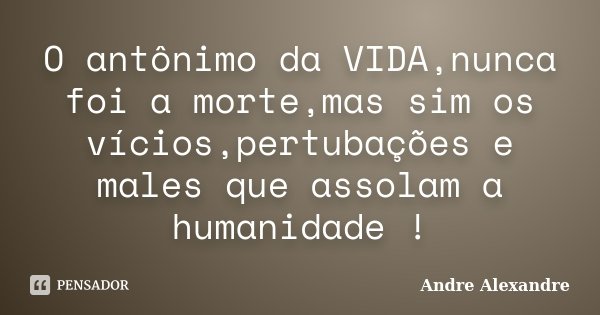 O antônimo da VIDA,nunca foi a morte,mas sim os vícios,pertubações e males que assolam a humanidade !... Frase de Andre Alexandre.