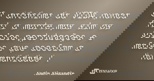 O antônimo da VIDA,nunca foi a morte,mas sim os vícios,pertubações e males que assolam a humanidade !... Frase de Andre Alexandre.