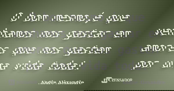 O bom mesmo,é que venhamos nos gastar em amores que nos gastem por uma vida toda!... Frase de Andre Alexandre.