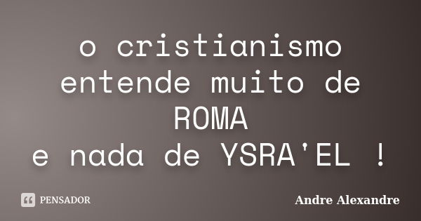 o cristianismo entende muito de ROMA e nada de YSRA'EL !... Frase de Andre Alexandre.