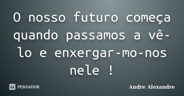 O nosso futuro começa quando passamos a vê-lo e enxergar-mo-nos nele !... Frase de Andre Alexandre.