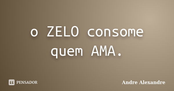 o ZELO consome quem AMA.... Frase de Andre Alexandre.