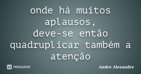 onde há muitos aplausos, deve-se então quadruplicar também a atenção... Frase de Andre Alexandre.