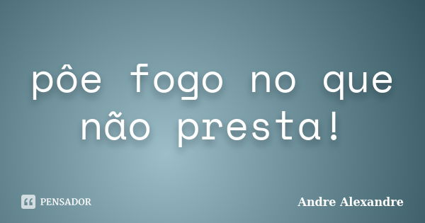 pôe fogo no que não presta!... Frase de Andre Alexandre.