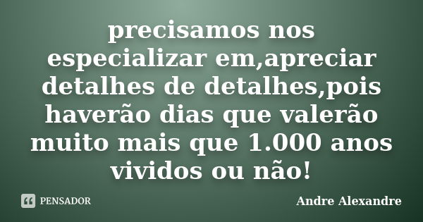 precisamos nos especializar em,apreciar detalhes de detalhes,pois haverão dias que valerão muito mais que 1.000 anos vividos ou não!... Frase de Andre Alexandre.