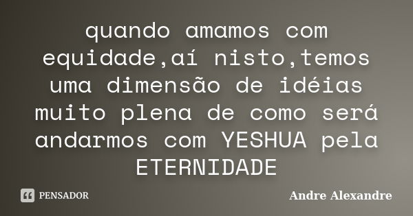 quando amamos com equidade,aí nisto,temos uma dimensão de idéias muito plena de como será andarmos com YESHUA pela ETERNIDADE... Frase de Andre Alexandre.