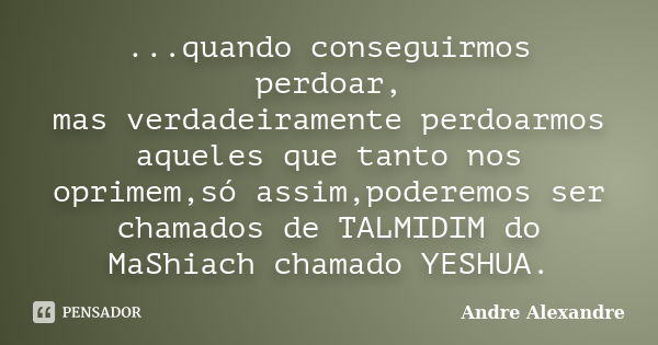 ...quando conseguirmos perdoar, mas verdadeiramente perdoarmos aqueles que tanto nos oprimem,só assim,poderemos ser chamados de TALMIDIM do MaShiach chamado YES... Frase de Andre Alexandre.