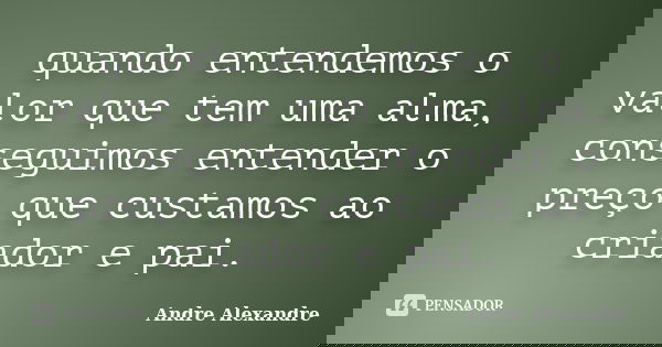 quando entendemos o valor que tem uma alma, conseguimos entender o preço que custamos ao criador e pai.... Frase de Andre Alexandre.