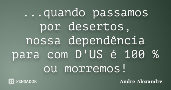 ...quando passamos por desertos, nossa dependência para com D'US é 100 % ou morremos!... Frase de Andre Alexandre.