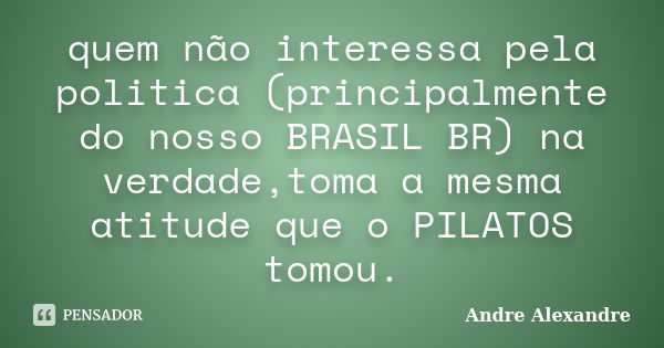 quem não interessa pela politica (principalmente do nosso BRASIL BR) na verdade,toma a mesma atitude que o PILATOS tomou.... Frase de Andre Alexandre.