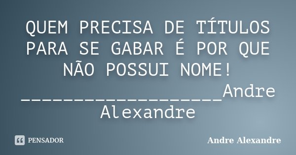 QUEM PRECISA DE TÍTULOS PARA SE GABAR É POR QUE NÃO POSSUI NOME! ___________________Andre Alexandre... Frase de Andre Alexandre.
