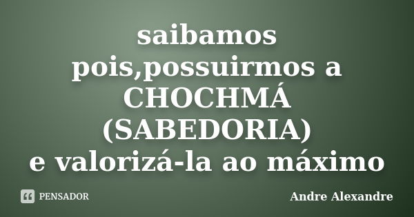 saibamos pois,possuirmos a CHOCHMÁ (SABEDORIA) e valorizá-la ao máximo... Frase de Andre Alexandre.